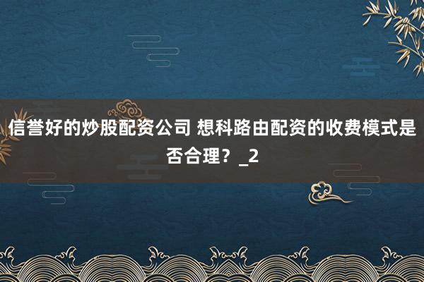 信誉好的炒股配资公司 想科路由配资的收费模式是否合理？_2
