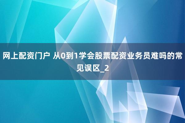 网上配资门户 从0到1学会股票配资业务员难吗的常见误区_2
