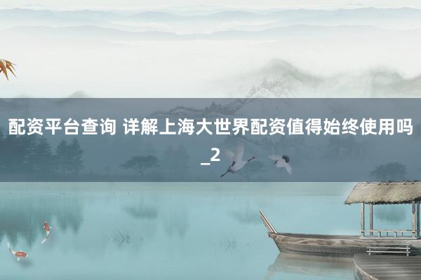 配资平台查询 详解上海大世界配资值得始终使用吗_2
