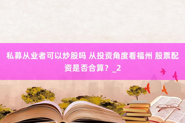 私募从业者可以炒股吗 从投资角度看福州 股票配资是否合算？_2