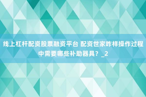 线上杠杆配资股票融资平台 配资世家咋样操作过程中需要哪些补助器具？_2