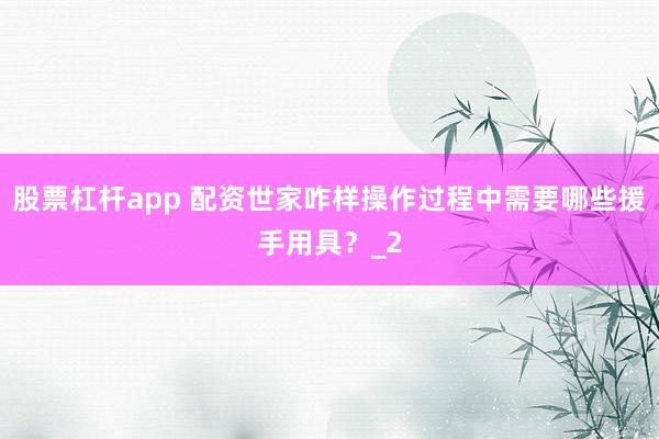股票杠杆app 配资世家咋样操作过程中需要哪些援手用具？_2