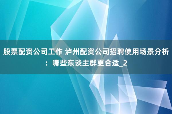 股票配资公司工作 泸州配资公司招聘使用场景分析：哪些东谈主群更合适_2
