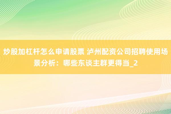 炒股加杠杆怎么申请股票 泸州配资公司招聘使用场景分析：哪些东谈主群更得当_2