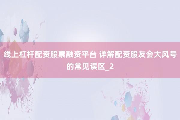 线上杠杆配资股票融资平台 详解配资股友会大风号的常见误区_2