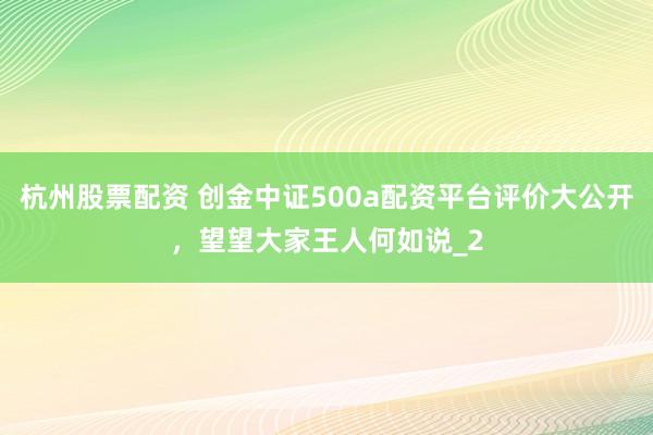 杭州股票配资 创金中证500a配资平台评价大公开，望望大家王人何如说_2