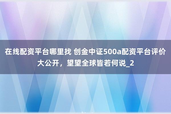 在线配资平台哪里找 创金中证500a配资平台评价大公开，望望全球皆若何说_2