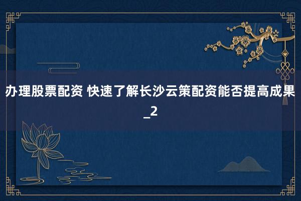 办理股票配资 快速了解长沙云策配资能否提高成果_2