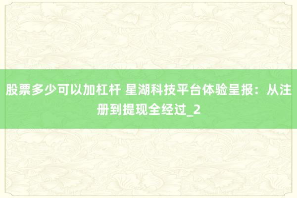 股票多少可以加杠杆 星湖科技平台体验呈报：从注册到提现全经过_2