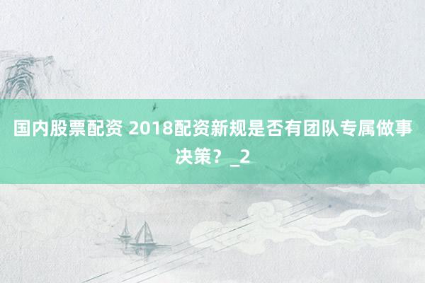 国内股票配资 2018配资新规是否有团队专属做事决策？_2