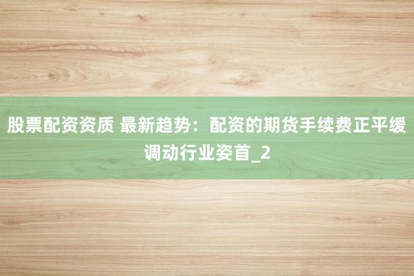 股票配资资质 最新趋势：配资的期货手续费正平缓调动行业姿首_2