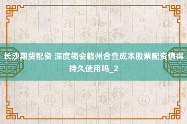 长沙期货配资 深度领会赣州合壹成本股票配资值得持久使用吗_2