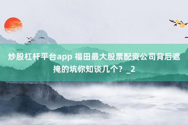 炒股杠杆平台app 福田最大股票配资公司背后遮掩的坑你知谈几个？_2