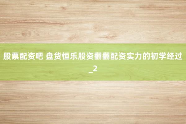 股票配资吧 盘货恒乐股资翻翻配资实力的初学经过_2