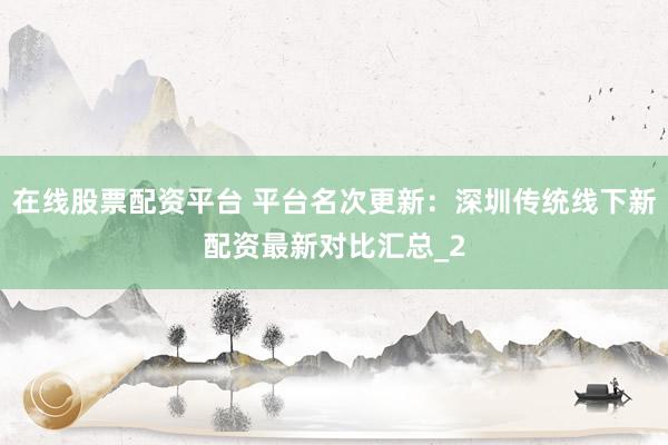 在线股票配资平台 平台名次更新：深圳传统线下新配资最新对比汇总_2