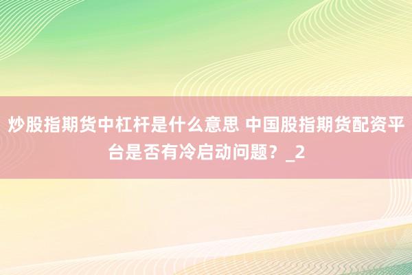 炒股指期货中杠杆是什么意思 中国股指期货配资平台是否有冷启动问题？_2