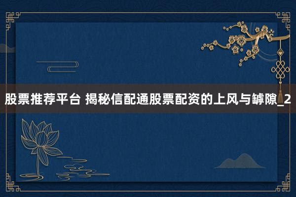 股票推荐平台 揭秘信配通股票配资的上风与罅隙_2