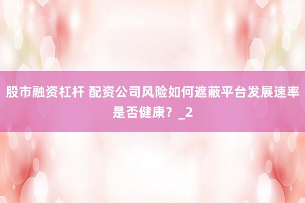 股市融资杠杆 配资公司风险如何遮蔽平台发展速率是否健康？_2