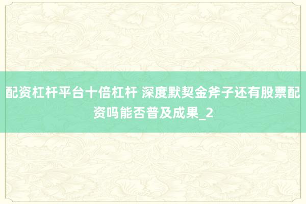 配资杠杆平台十倍杠杆 深度默契金斧子还有股票配资吗能否普及成果_2