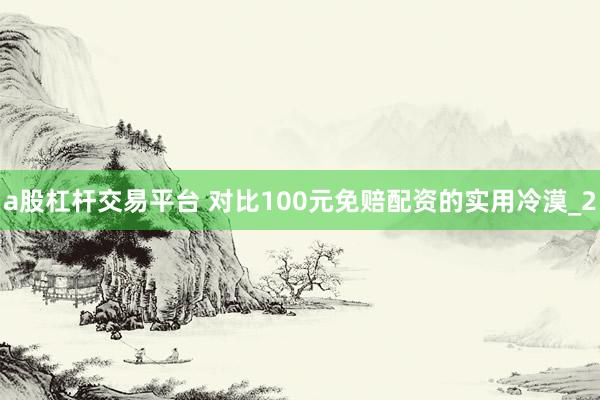 a股杠杆交易平台 对比100元免赔配资的实用冷漠_2