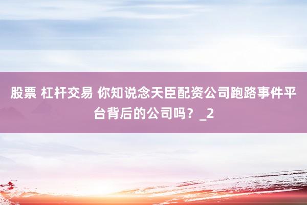 股票 杠杆交易 你知说念天臣配资公司跑路事件平台背后的公司吗？_2