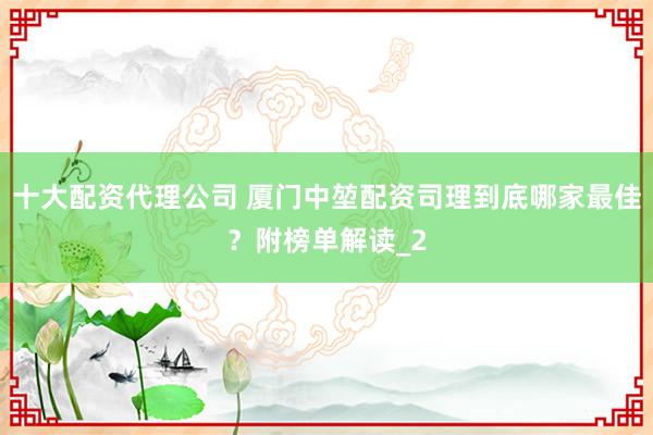 十大配资代理公司 厦门中堃配资司理到底哪家最佳？附榜单解读_2