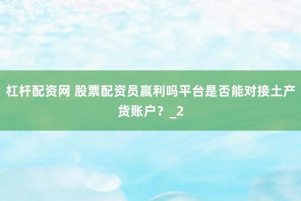 杠杆配资网 股票配资员赢利吗平台是否能对接土产货账户？_2