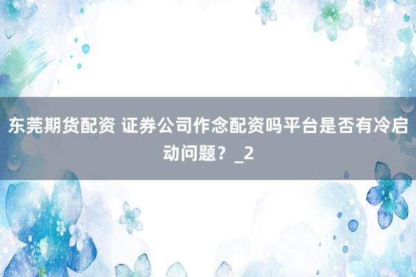 东莞期货配资 证券公司作念配资吗平台是否有冷启动问题？_2