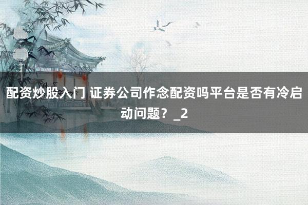 配资炒股入门 证券公司作念配资吗平台是否有冷启动问题？_2
