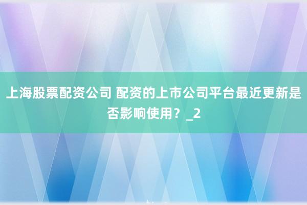 上海股票配资公司 配资的上市公司平台最近更新是否影响使用？_2