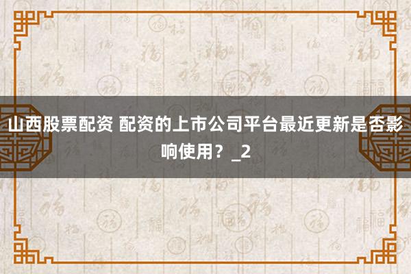 山西股票配资 配资的上市公司平台最近更新是否影响使用？_2