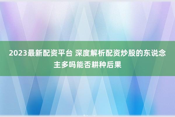 2023最新配资平台 深度解析配资炒股的东说念主多吗能否耕种后果