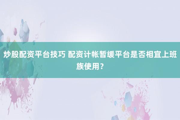 炒股配资平台技巧 配资计帐暂缓平台是否相宜上班族使用？