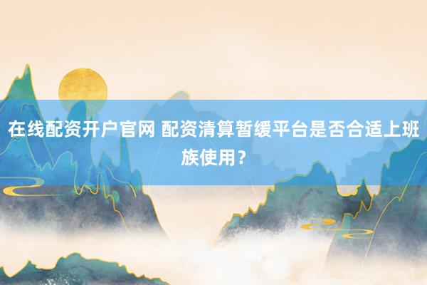 在线配资开户官网 配资清算暂缓平台是否合适上班族使用？