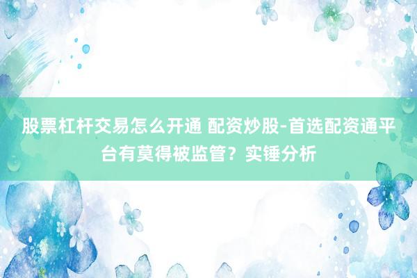股票杠杆交易怎么开通 配资炒股-首选配资通平台有莫得被监管？实锤分析