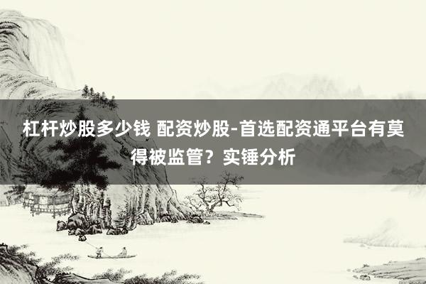 杠杆炒股多少钱 配资炒股-首选配资通平台有莫得被监管？实锤分析
