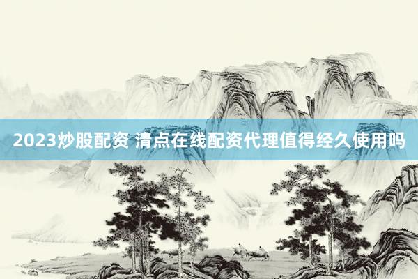 2023炒股配资 清点在线配资代理值得经久使用吗