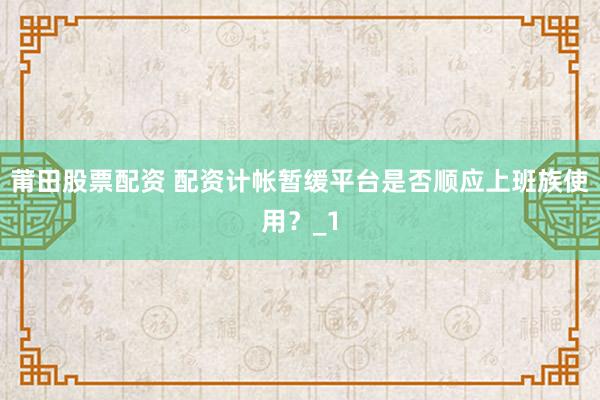 莆田股票配资 配资计帐暂缓平台是否顺应上班族使用？_1
