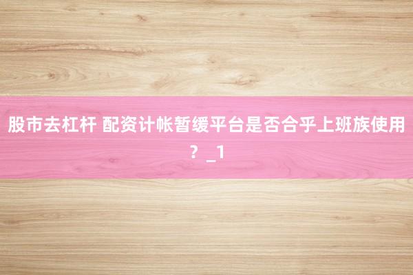 股市去杠杆 配资计帐暂缓平台是否合乎上班族使用？_1