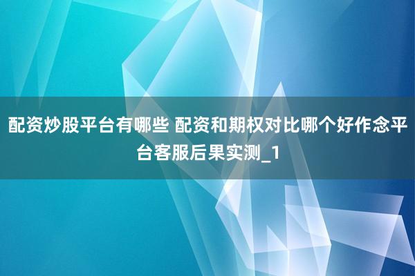 配资炒股平台有哪些 配资和期权对比哪个好作念平台客服后果实测_1