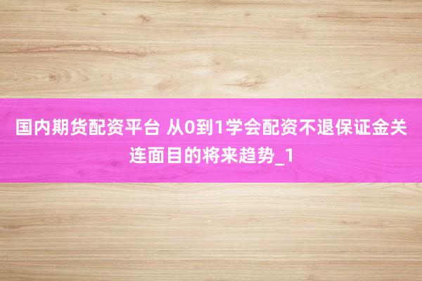 国内期货配资平台 从0到1学会配资不退保证金关连面目的将来趋势_1