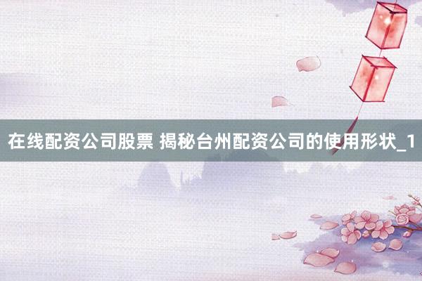 在线配资公司股票 揭秘台州配资公司的使用形状_1