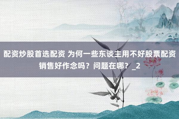 配资炒股首选配资 为何一些东谈主用不好股票配资销售好作念吗？问题在哪？_2