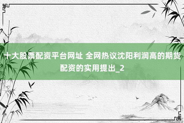 十大股票配资平台网址 全网热议沈阳利润高的期货配资的实用提出_2