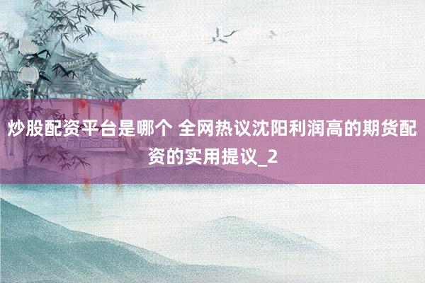 炒股配资平台是哪个 全网热议沈阳利润高的期货配资的实用提议_2