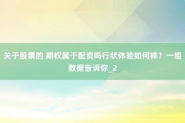 关于股票的 期权属于配资吗行状体验如何样？一组数据告诉你_2