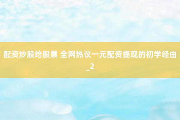 配资炒股给股票 全网热议一元配资提现的初学经由_2
