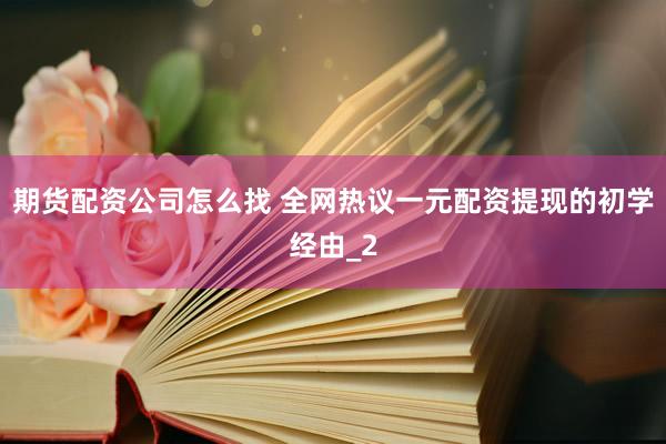 期货配资公司怎么找 全网热议一元配资提现的初学经由_2