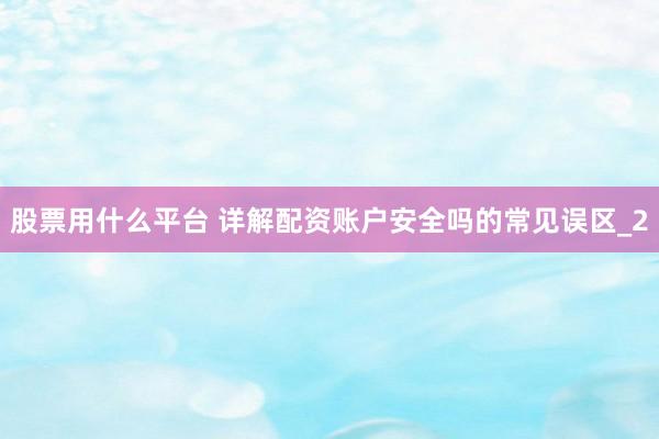 股票用什么平台 详解配资账户安全吗的常见误区_2