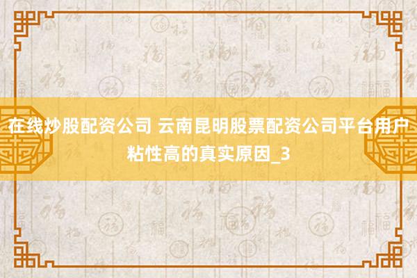 在线炒股配资公司 云南昆明股票配资公司平台用户粘性高的真实原因_3